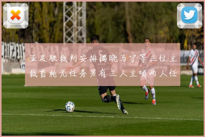 亚足联裁判安排揭晓马宁等三位主裁首轮无任务另有三人主哨两人任四官