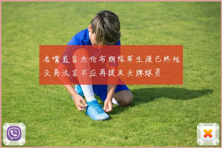 名嘴直言杰伦布朗绿军生涯已终结交易流言不应再提及头牌球员
