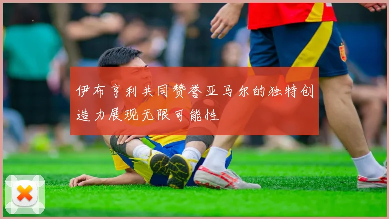 伊布亨利共同赞誉亚马尔的独特创造力展现无限可能性