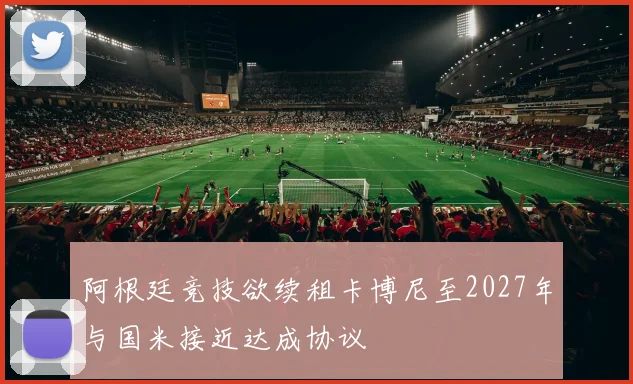 阿根廷竞技欲续租卡博尼至2027年与国米接近达成协议
