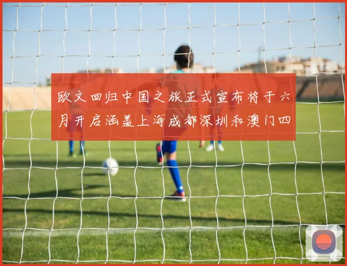 欧文回归中国之旅正式宣布将于六月开启涵盖上海成都深圳和澳门四大城市