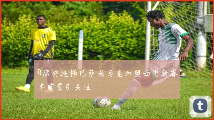 B席将选择巴萨或马竞加盟西甲新赛季前景引关注