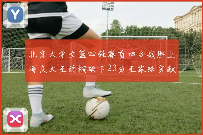 北京大学女篮四强赛首回合战胜上海交大王雨桐砍下23分王家绘贡献21分14篮板