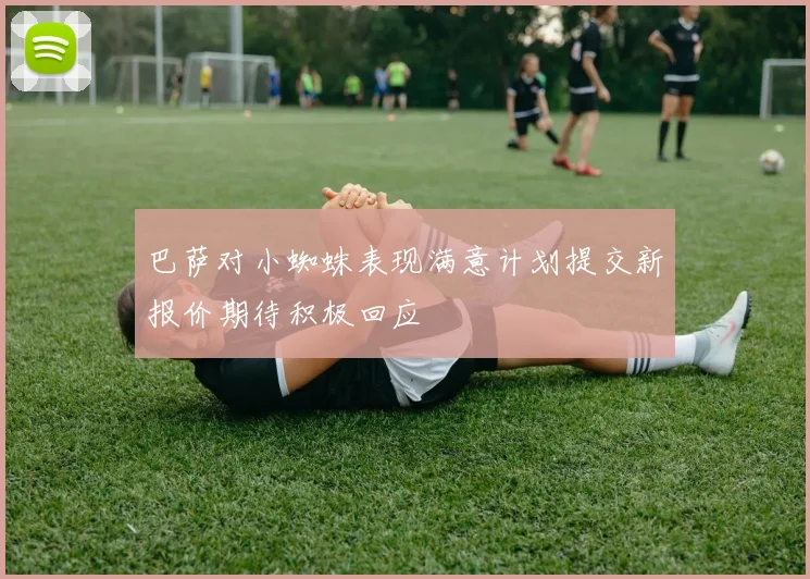巴萨对小蜘蛛表现满意计划提交新报价期待积极回应