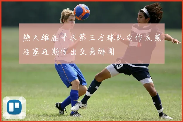 热火雄鹿寻求第三方球队合作灰熊活塞近期传出交易绯闻