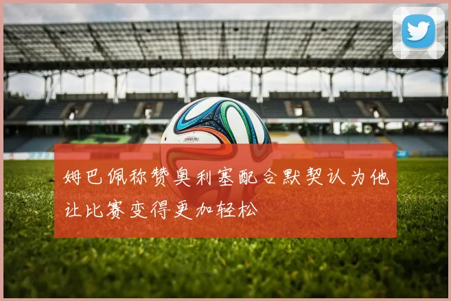 姆巴佩称赞奥利塞配合默契认为他让比赛变得更加轻松