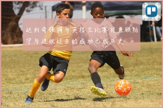 达利奇强调与英格兰比赛将兼顾防守与进攻过去的成功已成历史