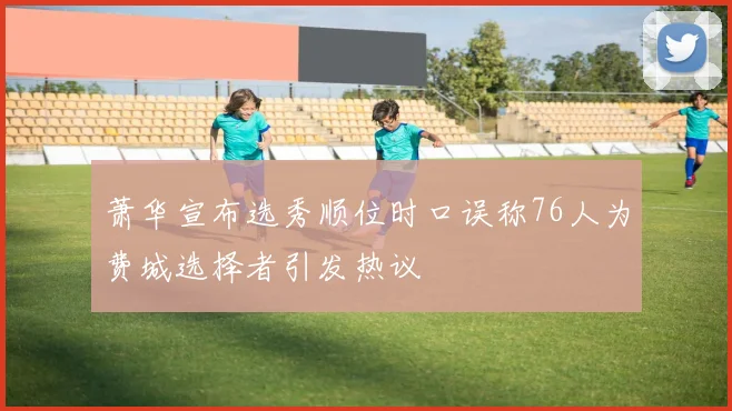 萧华宣布选秀顺位时口误称76人为费城选择者引发热议